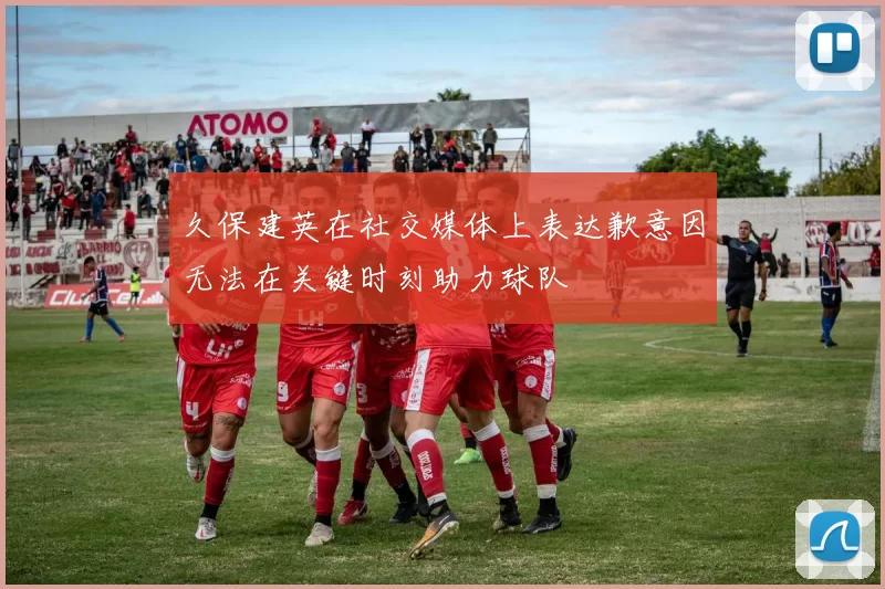 久保建英在社交媒体上表达歉意因无法在关键时刻助力球队