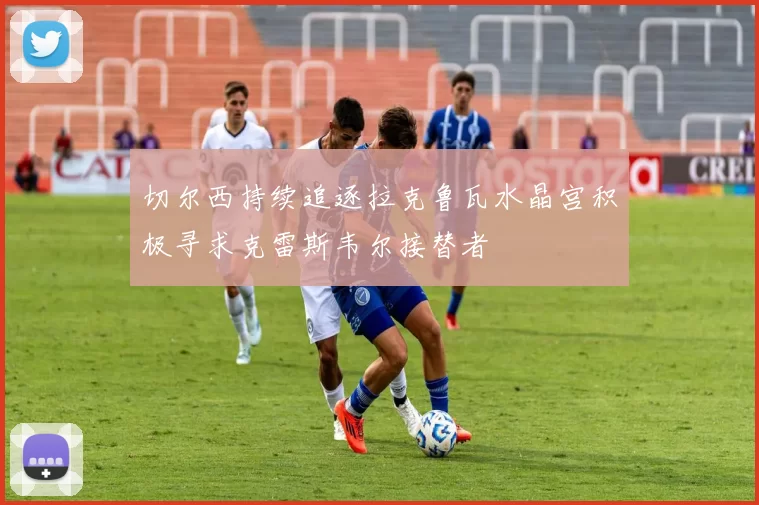 切尔西持续追逐拉克鲁瓦水晶宫积极寻求克雷斯韦尔接替者