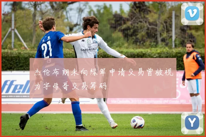 杰伦布朗未向绿军申请交易曾被视为字母哥交易筹码