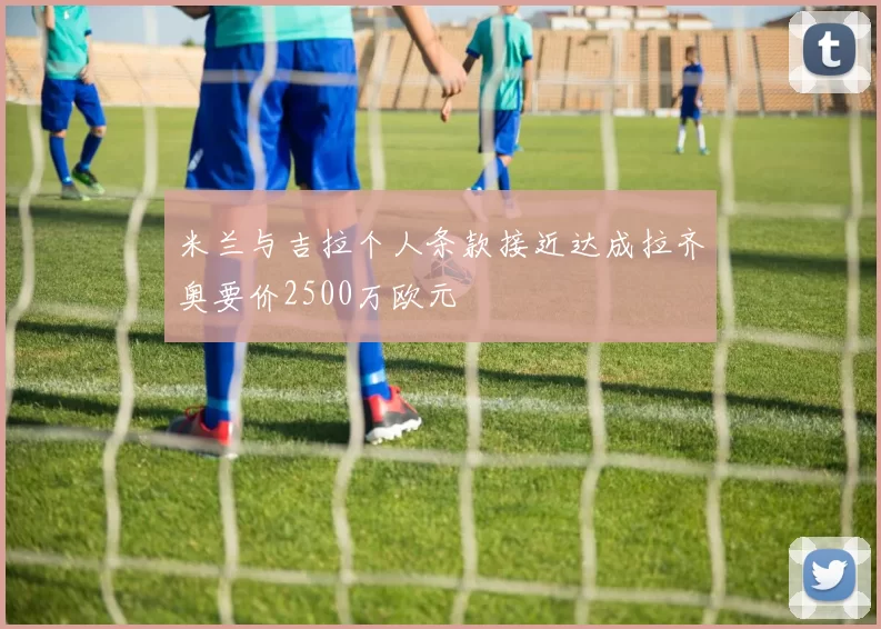 米兰与吉拉个人条款接近达成拉齐奥要价2500万欧元