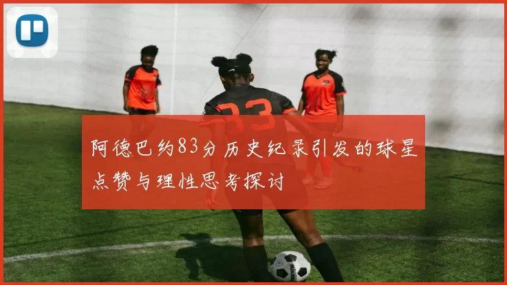 阿德巴约83分历史纪录引发的球星点赞与理性思考探讨