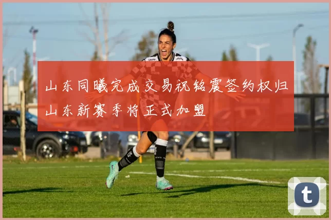 山东同曦完成交易祝铭震签约权归山东新赛季将正式加盟