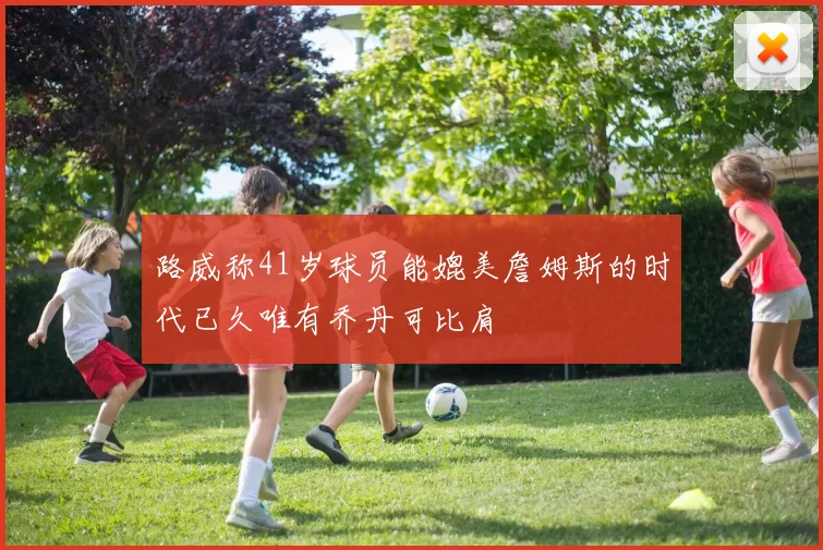 路威称41岁球员能媲美詹姆斯的时代已久唯有乔丹可比肩