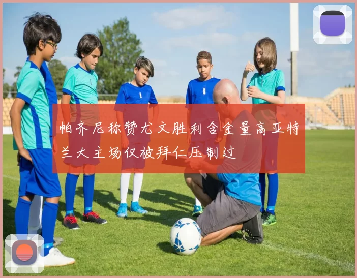 帕齐尼称赞尤文胜利含金量高亚特兰大主场仅被拜仁压制过