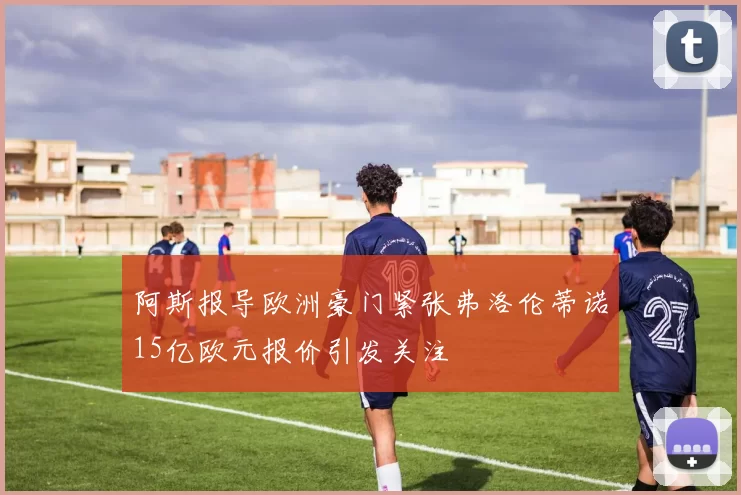 阿斯报导欧洲豪门紧张弗洛伦蒂诺15亿欧元报价引发关注