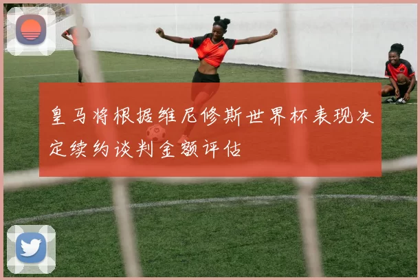 皇马将根据维尼修斯世界杯表现决定续约谈判金额评估