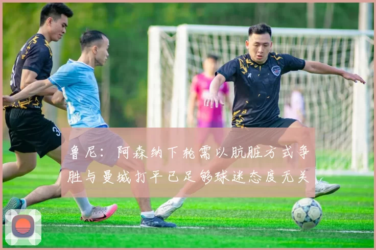 鲁尼：阿森纳下轮需以肮脏方式争胜与曼城打平已足够球迷态度无关