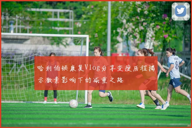 哈利伯顿康复Vlog分享变瘦历程揭示激素影响下的减重之路