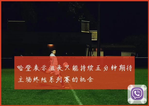 哈登表示沮丧只能持续五分钟期待主场终结系列赛的机会