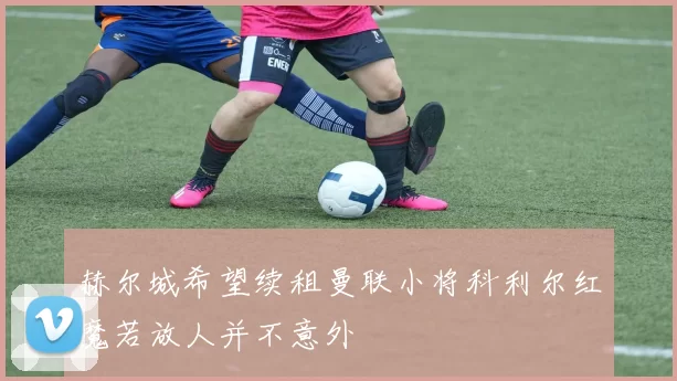 赫尔城希望续租曼联小将科利尔红魔若放人并不意外