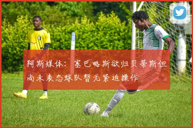 阿斯媒体：塞巴略斯欲归贝蒂斯但尚未表态球队暂无紧迫操作