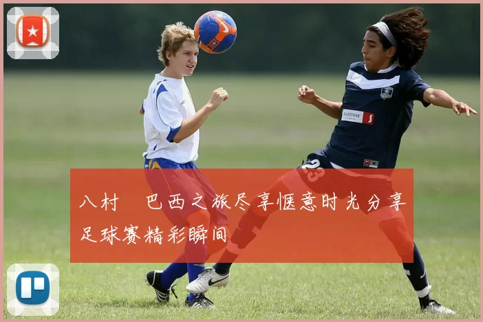 八村塁巴西之旅尽享惬意时光分享足球赛精彩瞬间
