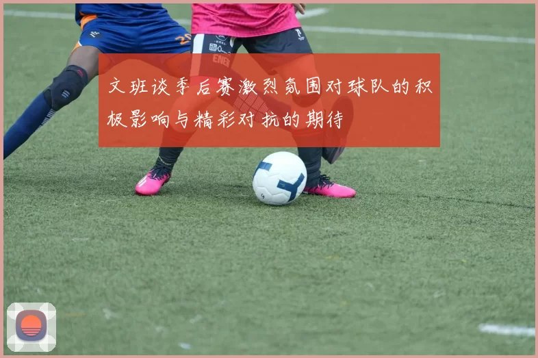 文班谈季后赛激烈氛围对球队的积极影响与精彩对抗的期待