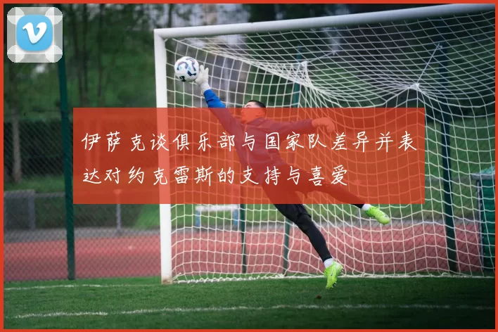 伊萨克谈俱乐部与国家队差异并表达对约克雷斯的支持与喜爱
