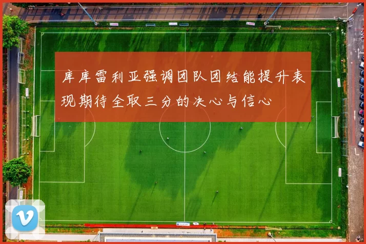 库库雷利亚强调团队团结能提升表现期待全取三分的决心与信心