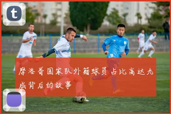 摩洛哥国家队外籍球员占比高达九成背后的故事
