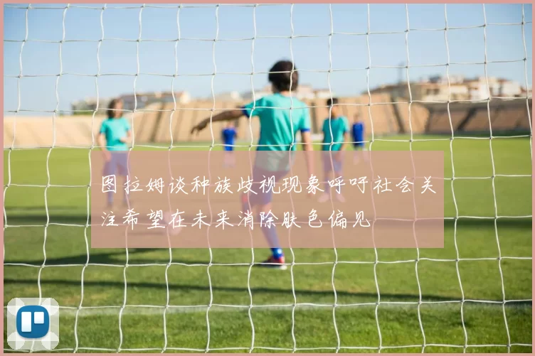 图拉姆谈种族歧视现象呼吁社会关注希望在未来消除肤色偏见