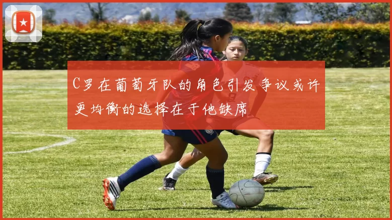 C罗在葡萄牙队的角色引发争议或许更均衡的选择在于他缺席