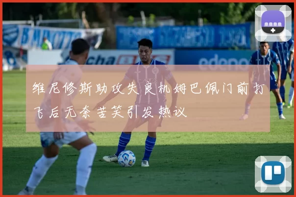 维尼修斯助攻失良机姆巴佩门前打飞后无奈苦笑引发热议
