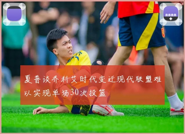 夏普谈乔科艾时代变迁现代联盟难以实现单场30次投篮
